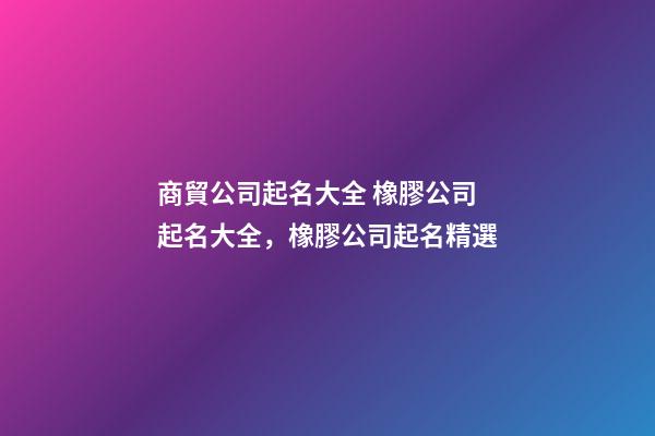 商貿公司起名大全 橡膠公司起名大全，橡膠公司起名精選-第1張-公司起名-玄機派